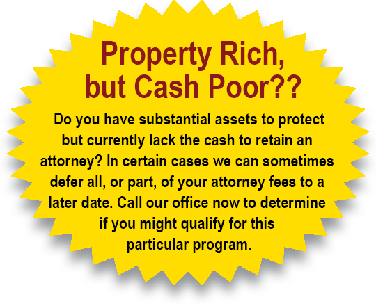 Property Rich but Cash Poor? Do you have substantial assets to protect but currently lack the cash to retain an attorney? In certain cases, we can sometimes defer all, or part, of your attorney fees to a later date. Call our office now to determine if you might qualify for this particular program.