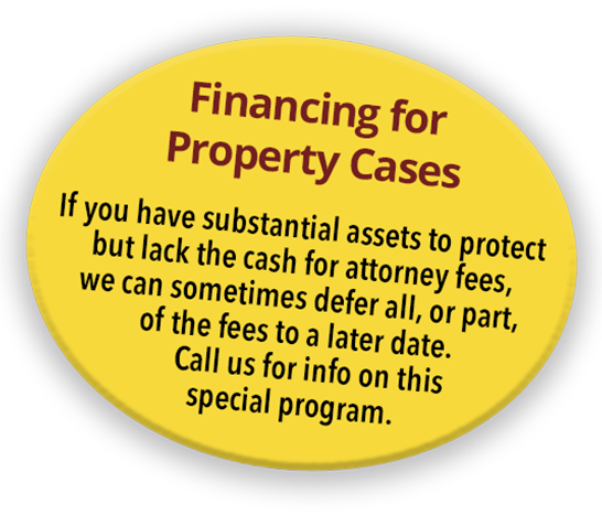 Financing for Property Cases - If you have substantial assets to protect but lack the cash for attorney fees, we can sometimes defer all, or part, of the fees to a later date. Call us for info on this special program.